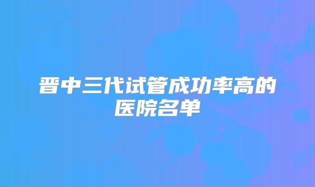 晋中三代试管成功率高的医院名单