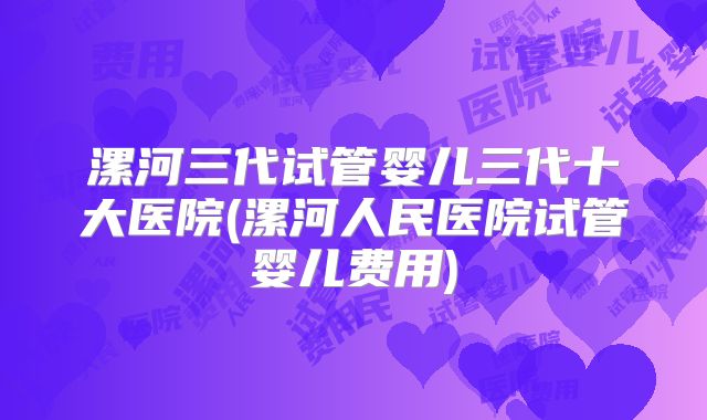 漯河三代试管婴儿三代十大医院(漯河人民医院试管婴儿费用)
