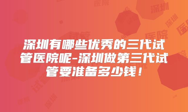 深圳有哪些优秀的三代试管医院呢-深圳做第三代试管要准备多少钱！