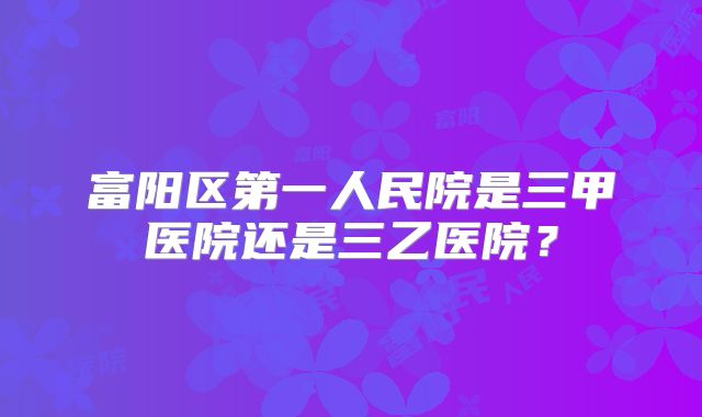富阳区第一人民院是三甲医院还是三乙医院?
