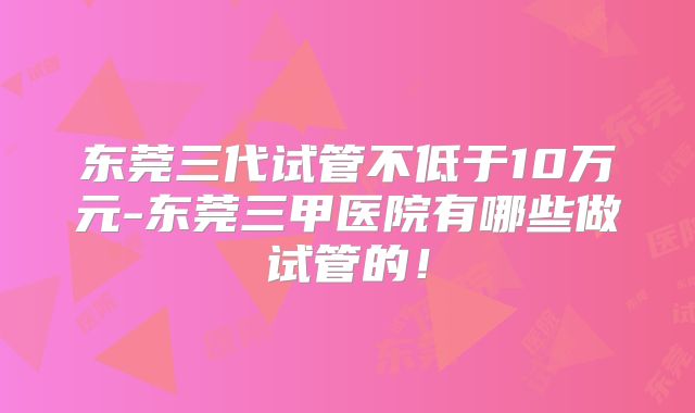东莞三代试管不低于10万元-东莞三甲医院有哪些做试管的！