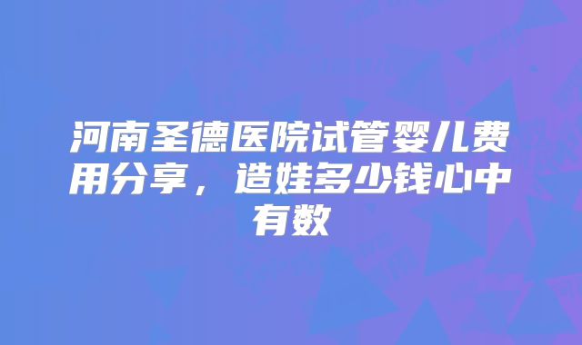 河南圣德医院试管婴儿费用分享，造娃多少钱心中有数
