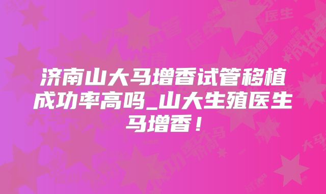 济南山大马增香试管移植成功率高吗_山大生殖医生马增香!
