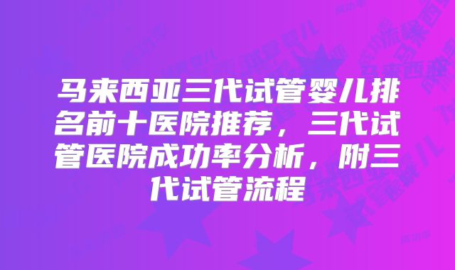 马来西亚三代试管婴儿排名前十医院推荐，三代试管医院成功率分析，附三代试管流程