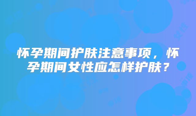怀孕期间护肤注意事项，怀孕期间女性应怎样护肤？