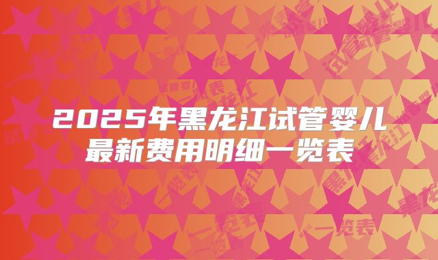 2025年黑龙江试管婴儿最新费用明细一览表