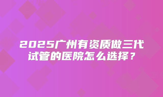 2025广州有资质做三代试管的医院怎么选择？