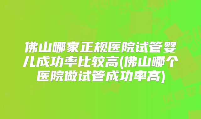 佛山哪家正规医院试管婴儿成功率比较高(佛山哪个医院做试管成功率高)