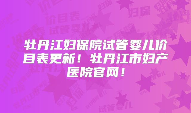 牡丹江妇保院试管婴儿价目表更新！牡丹江市妇产医院官网！