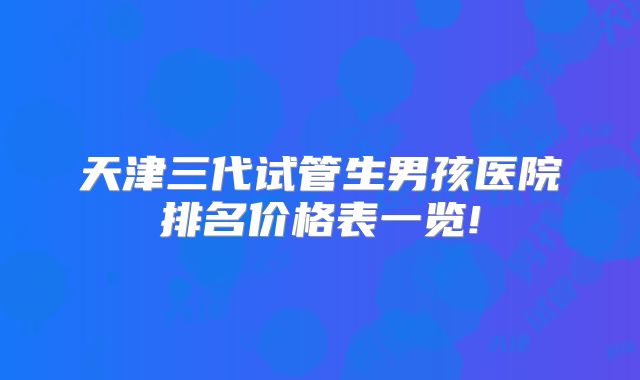 天津三代试管生男孩医院排名价格表一览!