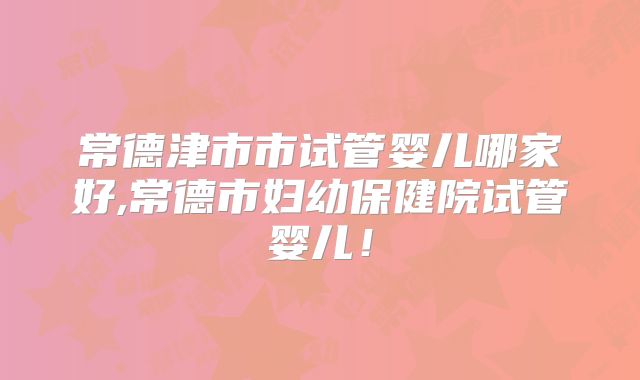 常德津市市试管婴儿哪家好,常德市妇幼保健院试管婴儿!