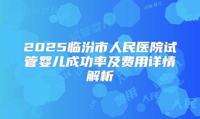 2025临汾市人民医院试管婴儿成功率及费用详情解析