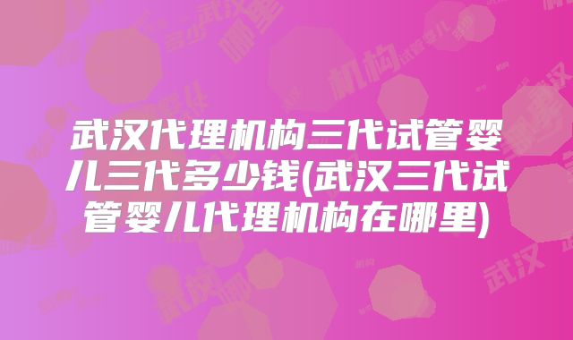 武汉代理机构三代试管婴儿三代多少钱(武汉三代试管婴儿代理机构在哪里)