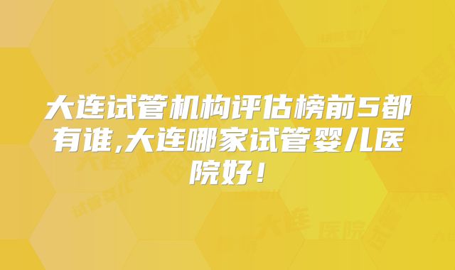 大连试管机构评估榜前5都有谁,大连哪家试管婴儿医院好！