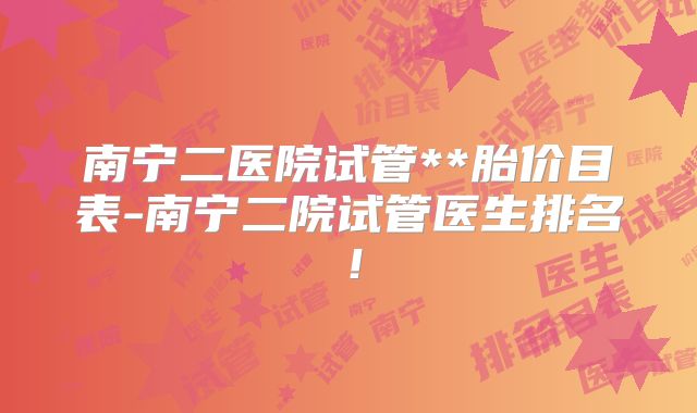 南宁二医院试管**胎价目表-南宁二院试管医生排名!