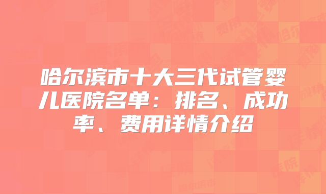 哈尔滨市十大三代试管婴儿医院名单：排名、成功率、费用详情介绍