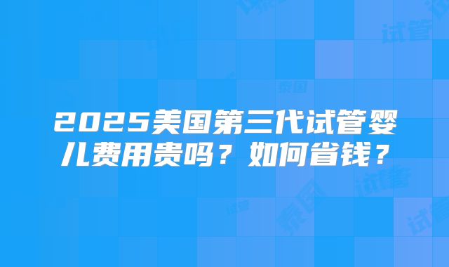 2025美国第三代试管婴儿费用贵吗？如何省钱？