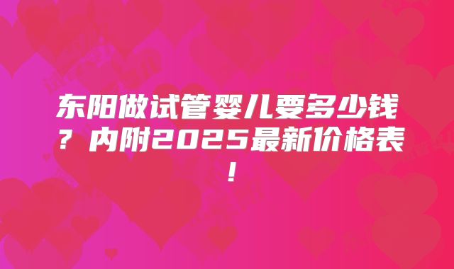 东阳做试管婴儿要多少钱？内附2025最新价格表！