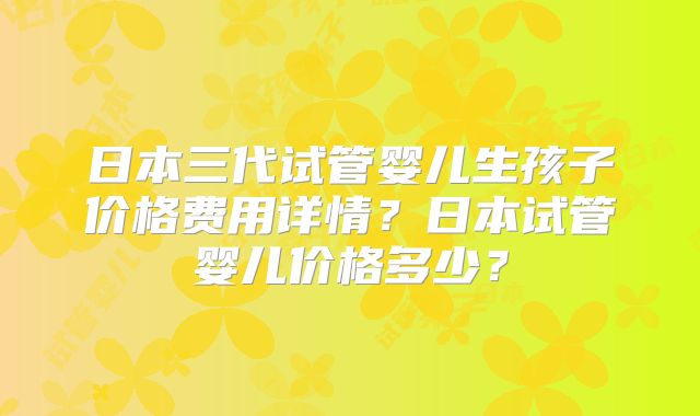 日本三代试管婴儿生孩子价格费用详情？日本试管婴儿价格多少？
