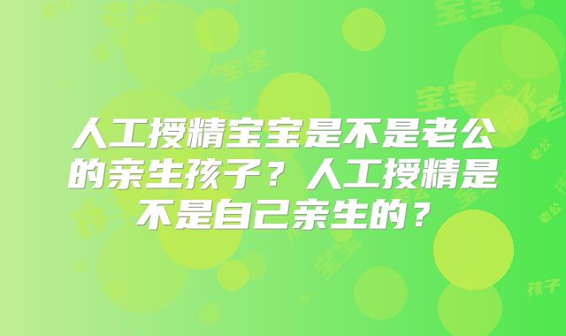 人工授精宝宝是不是老公的亲生孩子?人工授精是不是自己亲生的?