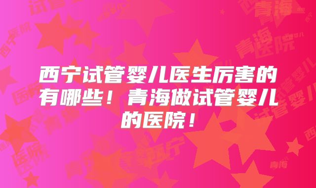 西宁试管婴儿医生厉害的有哪些!青海做试管婴儿的医院!