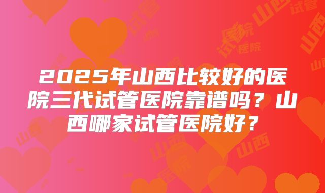 2025年山西比较好的医院三代试管医院靠谱吗?山西哪家试管医院好?