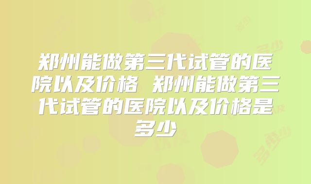 郑州能做第三代试管的医院以及价格 郑州能做第三代试管的医院以及价格是多少