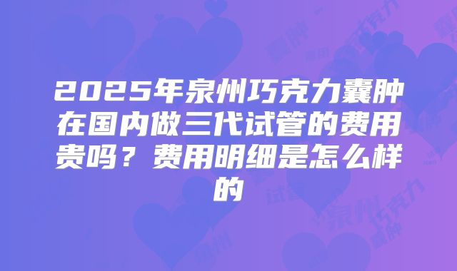 2025年泉州巧克力囊肿在国内做三代试管的费用贵吗？费用明细是怎么样的