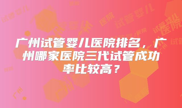 广州试管婴儿医院排名，广州哪家医院三代试管成功率比较高？