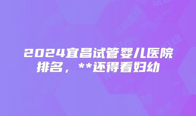 2024宜昌试管婴儿医院排名,**还得看妇幼