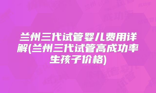 兰州三代试管婴儿费用详解(兰州三代试管高成功率生孩子价格)
