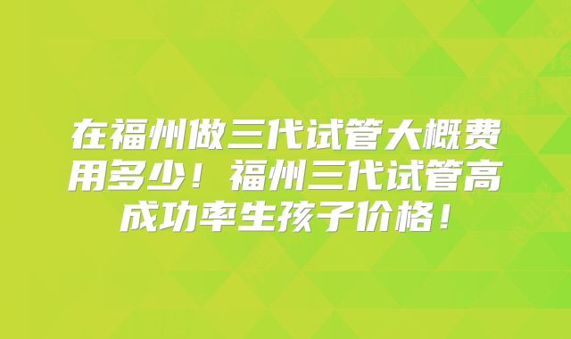 在福州做三代试管大概费用多少！福州三代试管高成功率生孩子价格！