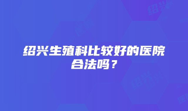 绍兴生殖科比较好的医院合法吗？