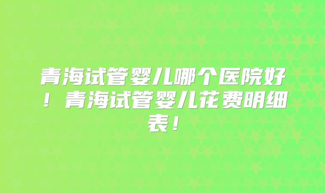 青海试管婴儿哪个医院好！青海试管婴儿花费明细表！