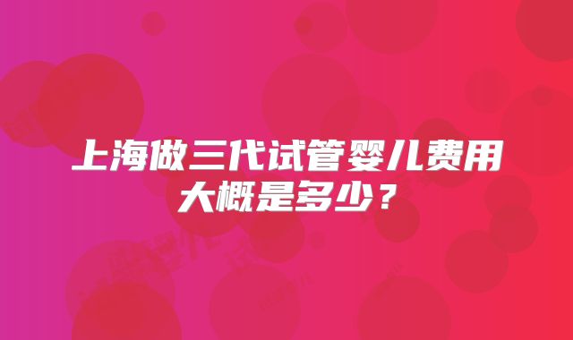 上海做三代试管婴儿费用大概是多少？