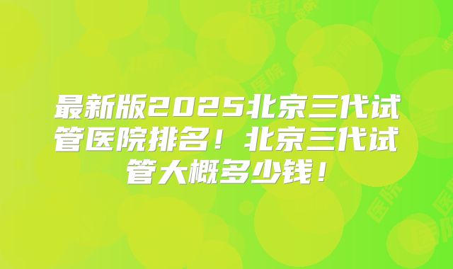 最新版2025北京三代试管医院排名!北京三代试管大概多少钱!