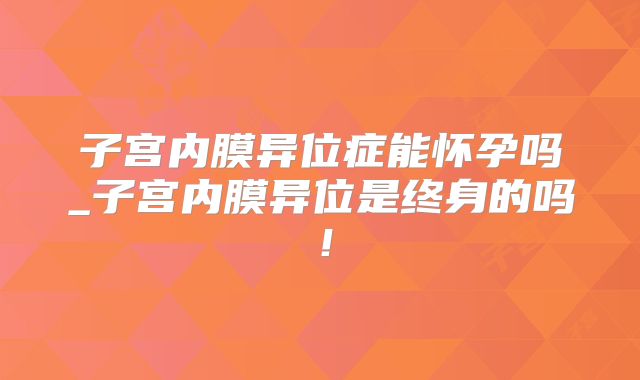 子宫内膜异位症能怀孕吗_子宫内膜异位是终身的吗！