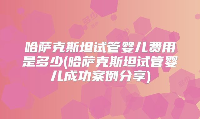 哈萨克斯坦试管婴儿费用是多少(哈萨克斯坦试管婴儿成功案例分享)