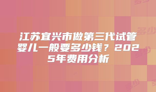 江苏宜兴市做第三代试管婴儿一般要多少钱？2025年费用分析