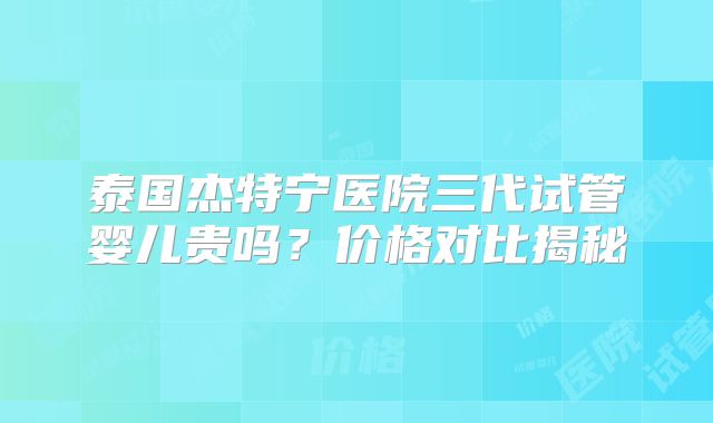 泰国杰特宁医院三代试管婴儿贵吗？价格对比揭秘