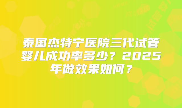泰国杰特宁医院三代试管婴儿成功率多少？2025年做效果如何？