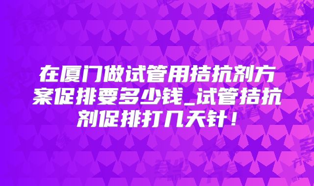 在厦门做试管用拮抗剂方案促排要多少钱_试管拮抗剂促排打几天针！