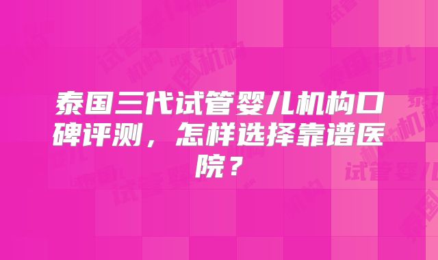 泰国三代试管婴儿机构口碑评测，怎样选择靠谱医院？