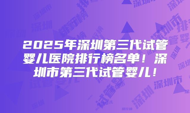 2025年深圳第三代试管婴儿医院排行榜名单！深圳市第三代试管婴儿！