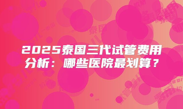 2025泰国三代试管费用分析:哪些医院最划算?