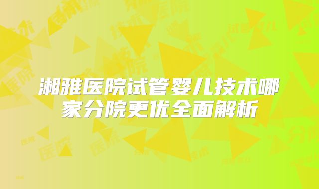 湘雅医院试管婴儿技术哪家分院更优全面解析