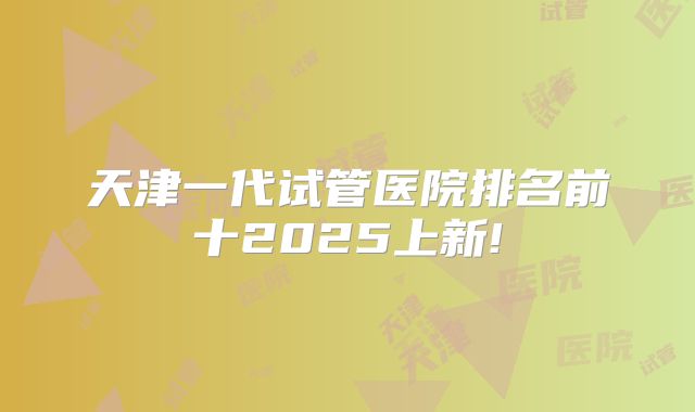 天津一代试管医院排名前十2025上新!