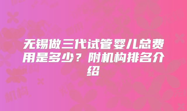 无锡做三代试管婴儿总费用是多少？附机构排名介绍