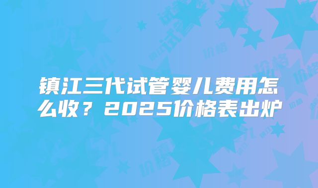 镇江三代试管婴儿费用怎么收？2025价格表出炉