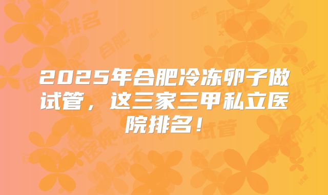 2025年合肥冷冻卵子做试管，这三家三甲私立医院排名！
